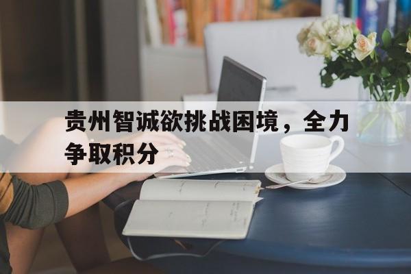 贵州智诚欲挑战困境,全力争取积分 贵州智诚欲挑战困境,全力争取积分